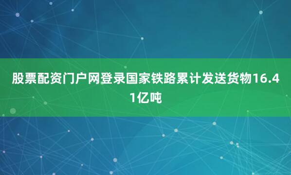 股票配资门户网登录国家铁路累计发送货物16.41亿吨