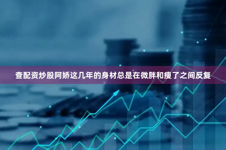 查配资炒股阿娇这几年的身材总是在微胖和瘦了之间反复