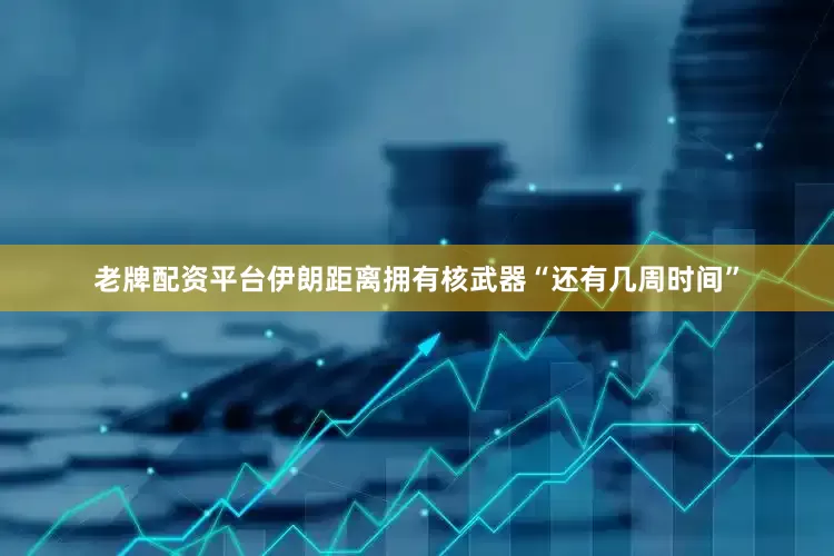 老牌配资平台伊朗距离拥有核武器“还有几周时间”