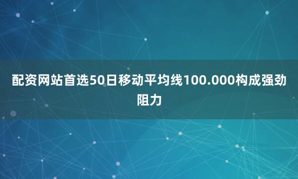 配资网站首选50日移动平均线100.000构成强劲阻力