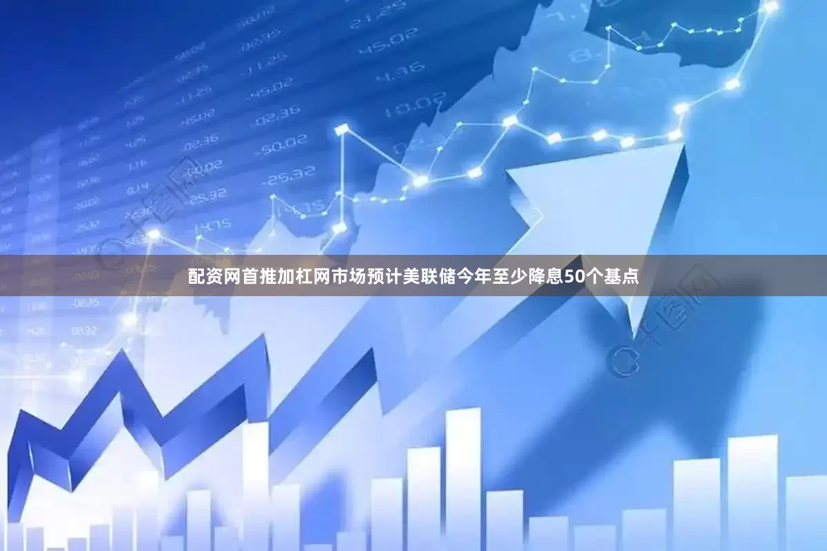 配资网首推加杠网市场预计美联储今年至少降息50个基点