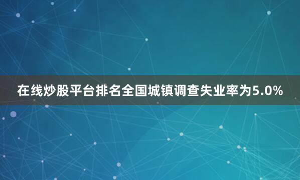在线炒股平台排名全国城镇调查失业率为5.0%