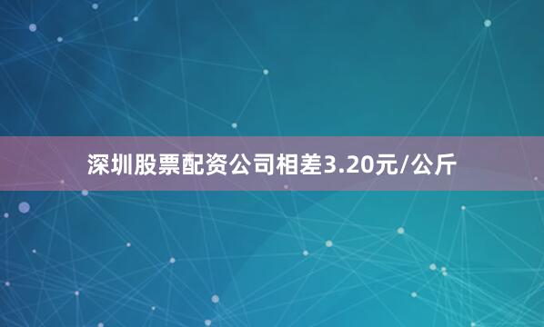 深圳股票配资公司相差3.20元/公斤