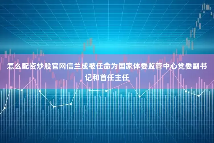 怎么配资炒股官网信兰成被任命为国家体委监管中心党委副书记和首任主任
