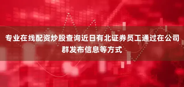 专业在线配资炒股查询近日有北证券员工通过在公司群发布信息等方式
