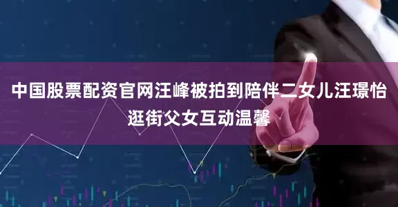 中国股票配资官网汪峰被拍到陪伴二女儿汪璟怡逛街父女互动温馨