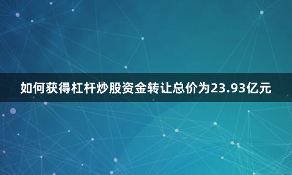 如何获得杠杆炒股资金转让总价为23.93亿元
