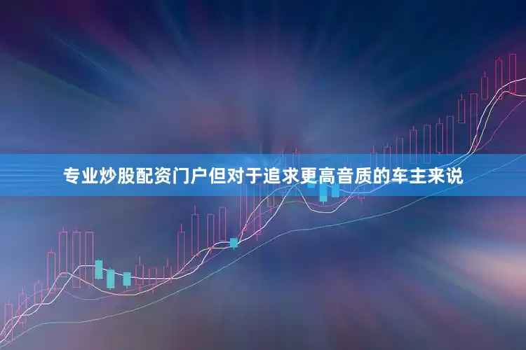 专业炒股配资门户但对于追求更高音质的车主来说