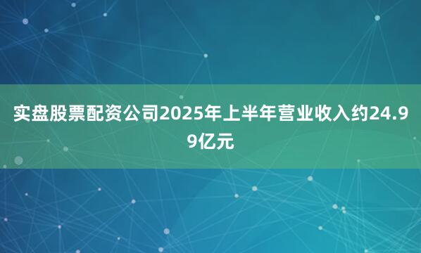 实盘股票配资公司2025年上半年营业收入约24.99亿元