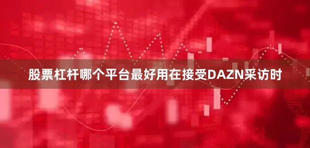 股票杠杆哪个平台最好用在接受DAZN采访时