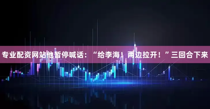 专业配资网站他暂停喊话：“给李海！两边拉开！”三回合下来