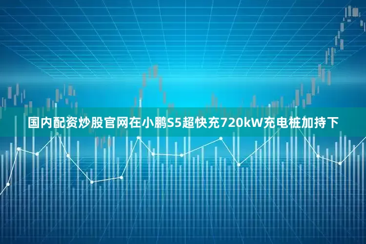 国内配资炒股官网在小鹏S5超快充720kW充电桩加持下