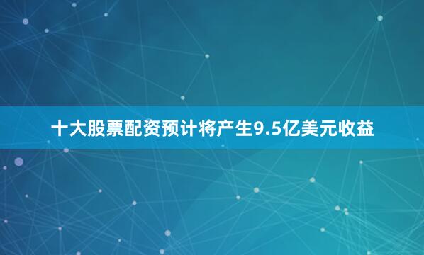 十大股票配资预计将产生9.5亿美元收益
