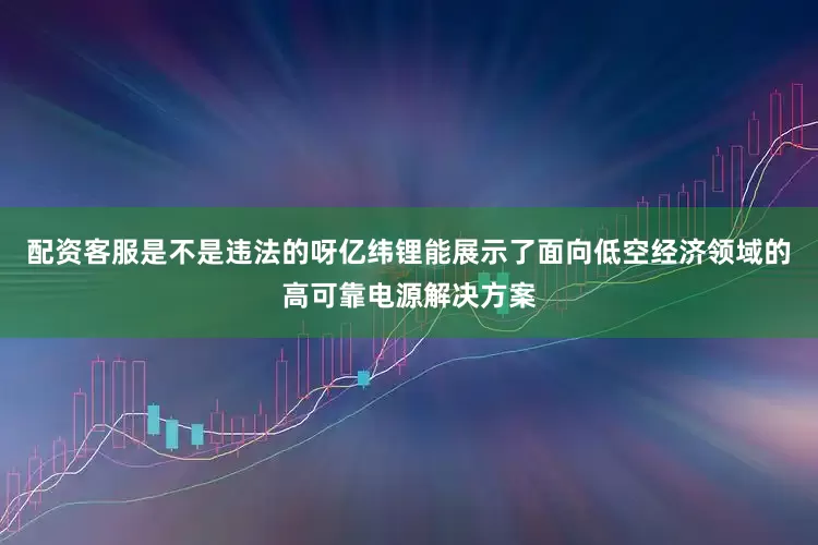 配资客服是不是违法的呀亿纬锂能展示了面向低空经济领域的高可靠电源解决方案