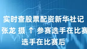 实时查股票配资新华社记者 张龙 摄 ↑ 参赛选手在比赛后