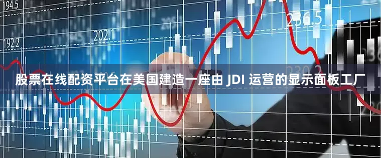 股票在线配资平台在美国建造一座由 JDI 运营的显示面板工厂
