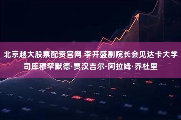 北京越大股票配资官网 李开盛副院长会见达卡大学司库穆罕默德·贾汉吉尔·阿拉姆·乔杜里