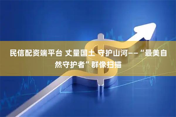 民信配资端平台 丈量国土 守护山河——“最美自然守护者”群像扫描