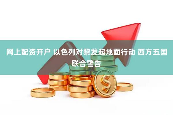 网上配资开户 以色列对黎发起地面行动 西方五国联合警告