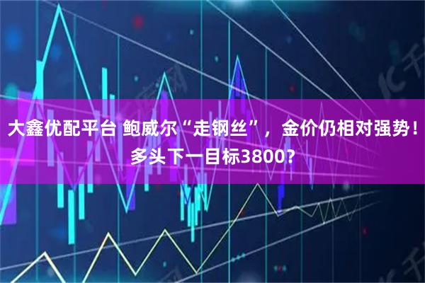 大鑫优配平台 鲍威尔“走钢丝”，金价仍相对强势！多头下一目标3800？