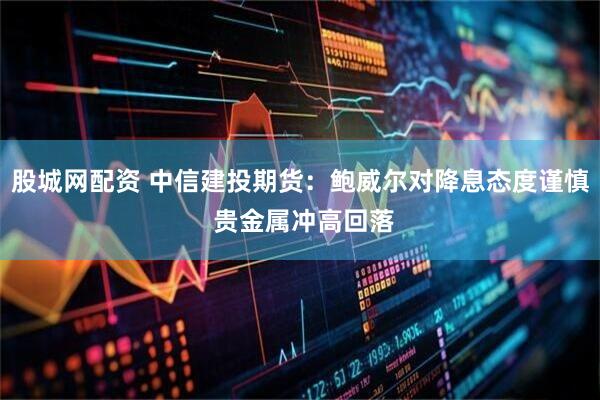 股城网配资 中信建投期货：鲍威尔对降息态度谨慎 贵金属冲高回落