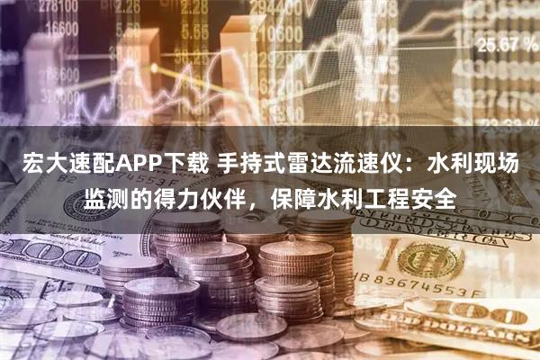 宏大速配APP下载 手持式雷达流速仪：水利现场监测的得力伙伴，保障水利工程安全