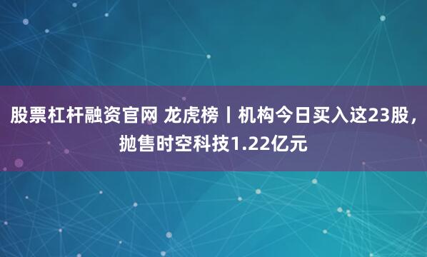 股票杠杆融资官网 龙虎榜丨机构今日买入这23股，抛售时空科技1.22亿元