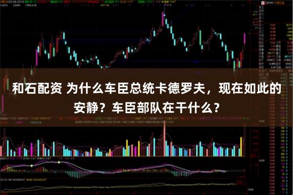 和石配资 为什么车臣总统卡德罗夫，现在如此的安静？车臣部队在干什么？