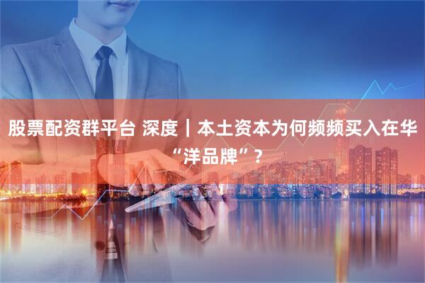 股票配资群平台 深度｜本土资本为何频频买入在华 “洋品牌”？