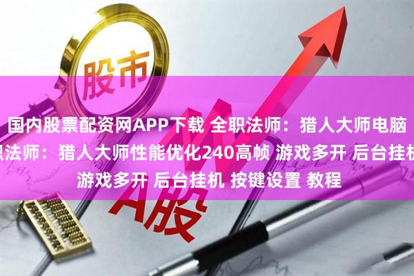 国内股票配资网APP下载 全职法师：猎人大师电脑版怎么玩？ 全职法师：猎人大师性能优化240高帧 游戏多开 后台挂机 按键设置 教程