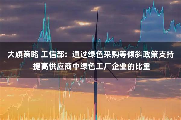 大旗策略 工信部：通过绿色采购等倾斜政策支持 提高供应商中绿色工厂企业的比重