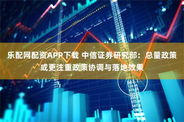 乐配网配资APP下载 中信证券研究部：总量政策或更注重政策协调与落地效果