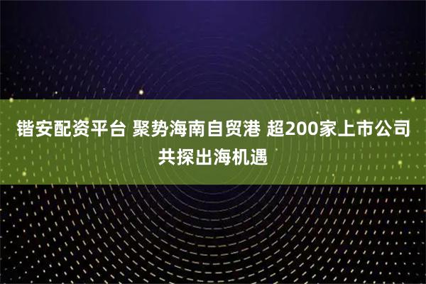 锴安配资平台 聚势海南自贸港 超200家上市公司共探出海机遇