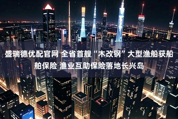 盛瑞德优配官网 全省首艘“木改钢”大型渔船获船舶保险 渔业互助保险落地长兴岛
