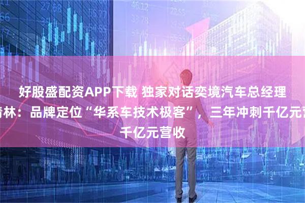 好股盛配资APP下载 独家对话奕境汽车总经理曾清林：品牌定位“华系车技术极客”，三年冲刺千亿元营收