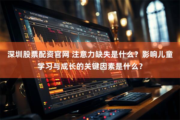 深圳股票配资官网 注意力缺失是什么？影响儿童学习与成长的关键因素是什么？