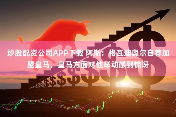 炒股配资公司APP下载 阿斯：格瓦迪奥尔自荐加盟皇马，皇马方面对他举动感到惊讶